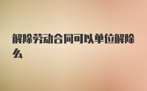 解除劳动合同可以单位解除么