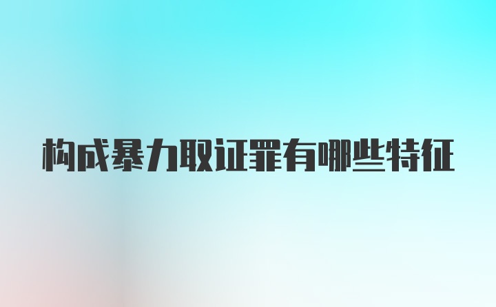 构成暴力取证罪有哪些特征