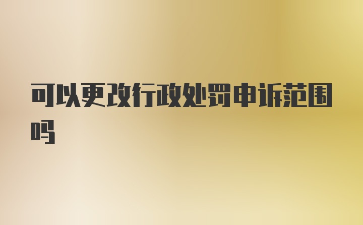 可以更改行政处罚申诉范围吗