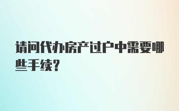 请问代办房产过户中需要哪些手续？