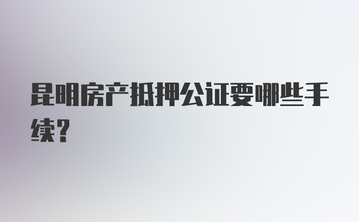 昆明房产抵押公证要哪些手续?