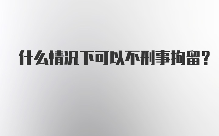 什么情况下可以不刑事拘留？