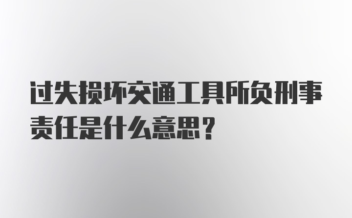 过失损坏交通工具所负刑事责任是什么意思？