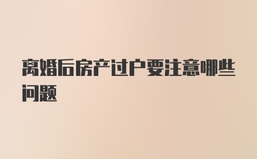 离婚后房产过户要注意哪些问题