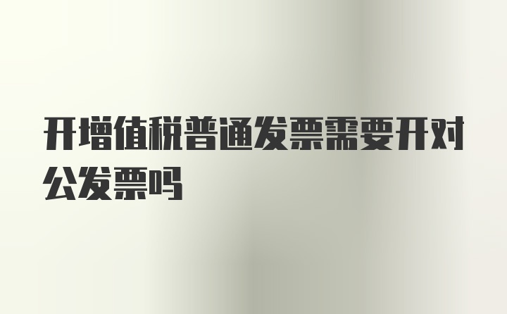 开增值税普通发票需要开对公发票吗