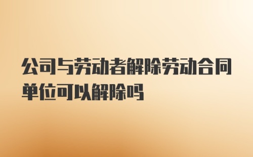 公司与劳动者解除劳动合同单位可以解除吗