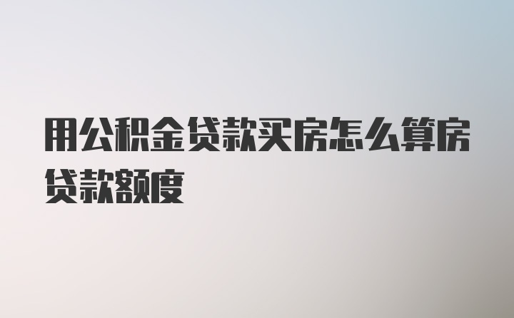 用公积金贷款买房怎么算房贷款额度