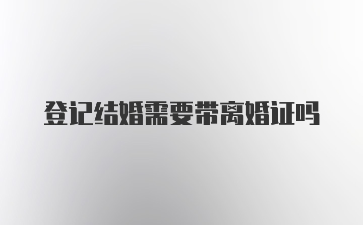 登记结婚需要带离婚证吗