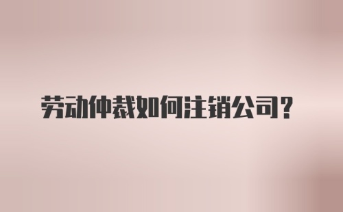 劳动仲裁如何注销公司？