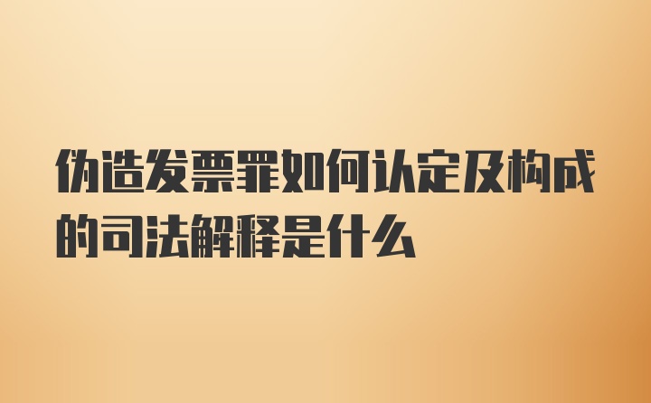 伪造发票罪如何认定及构成的司法解释是什么