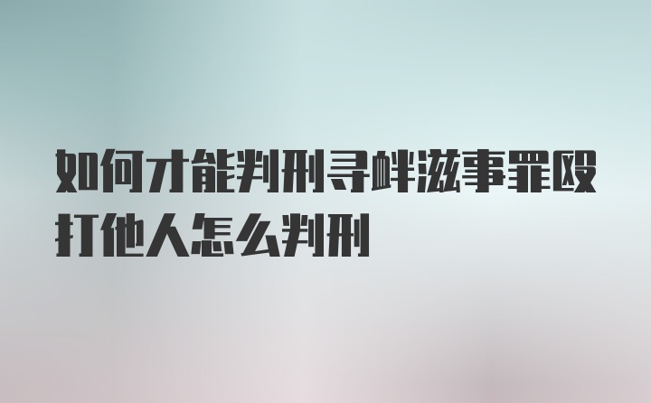 如何才能判刑寻衅滋事罪殴打他人怎么判刑