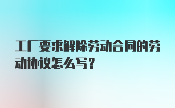 工厂要求解除劳动合同的劳动协议怎么写？