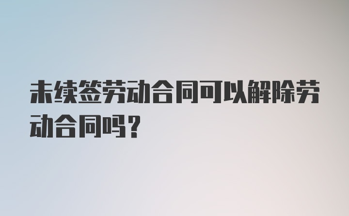 未续签劳动合同可以解除劳动合同吗？