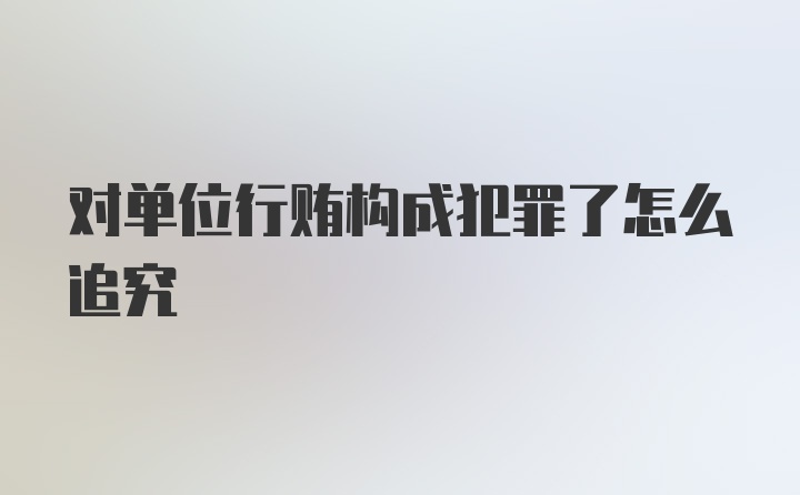 对单位行贿构成犯罪了怎么追究