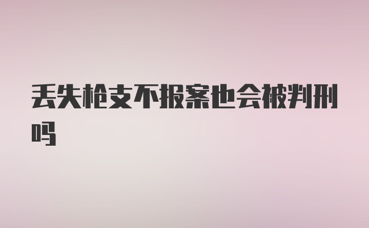 丢失枪支不报案也会被判刑吗