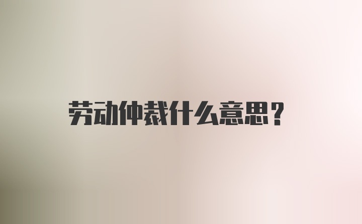 劳动仲裁什么意思？