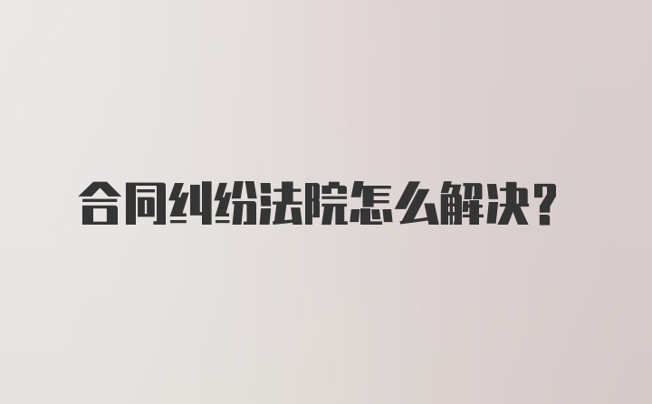 合同纠纷法院怎么解决？