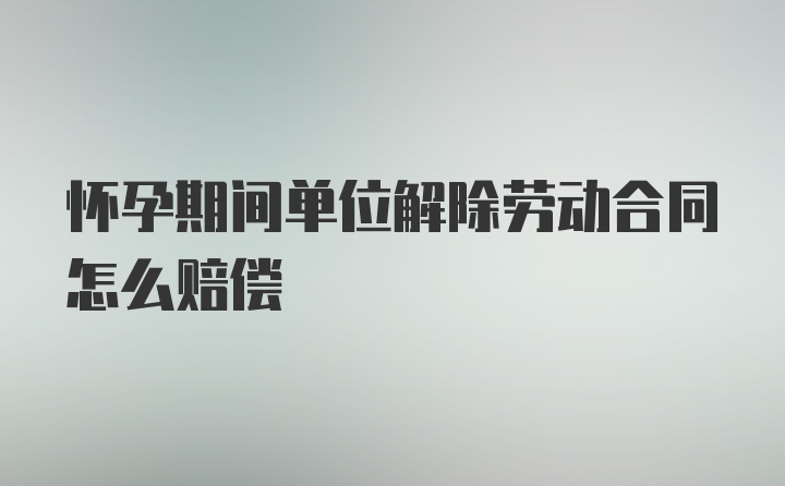 怀孕期间单位解除劳动合同怎么赔偿