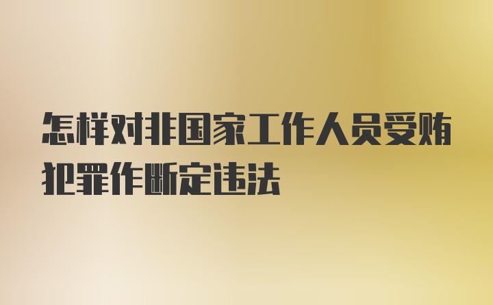 怎样对非国家工作人员受贿犯罪作断定违法