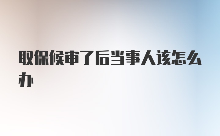 取保候审了后当事人该怎么办