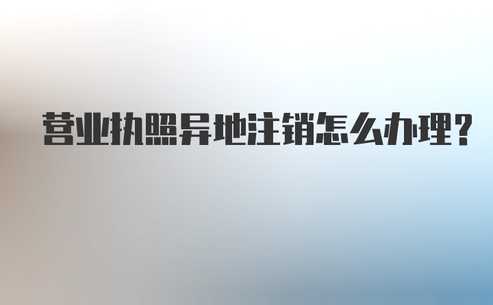 营业执照异地注销怎么办理？