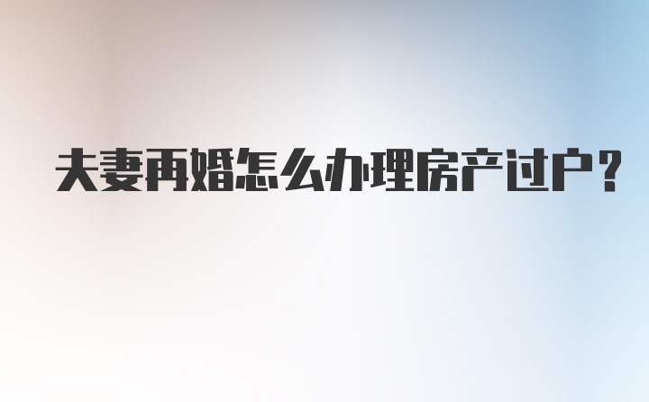 夫妻再婚怎么办理房产过户？