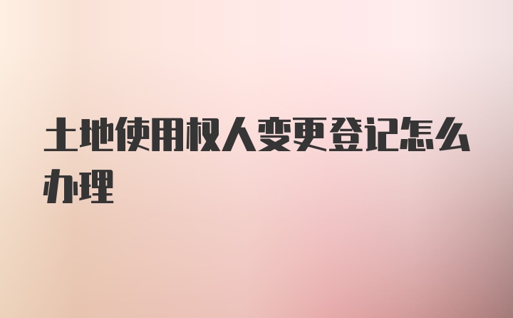 土地使用权人变更登记怎么办理