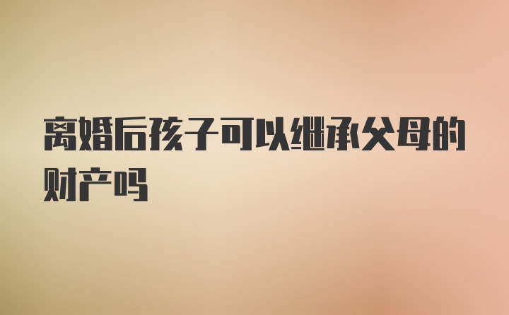 离婚后孩子可以继承父母的财产吗