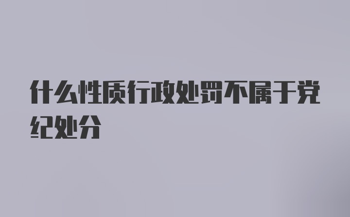 什么性质行政处罚不属于党纪处分