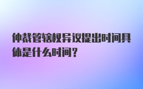 仲裁管辖权异议提出时间具体是什么时间？