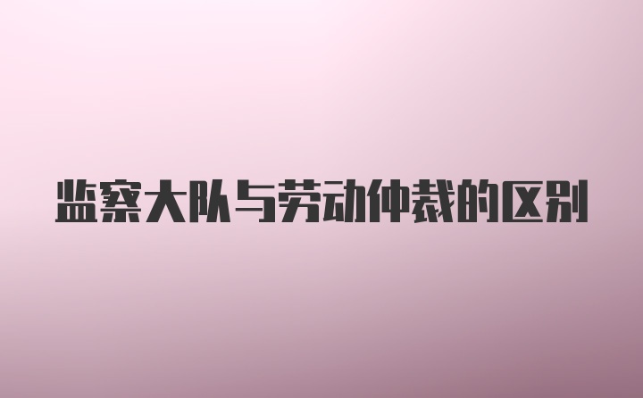 监察大队与劳动仲裁的区别