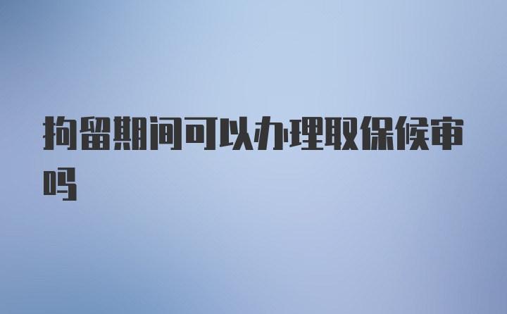 拘留期间可以办理取保候审吗