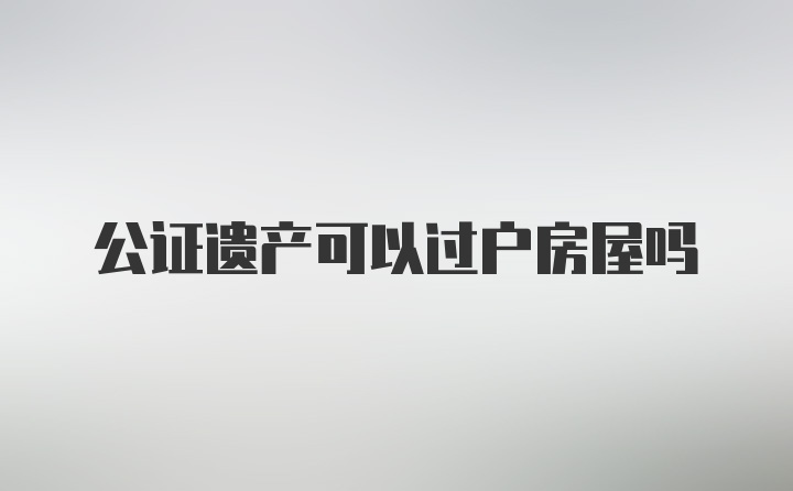 公证遗产可以过户房屋吗