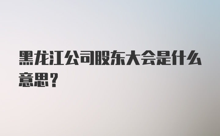 黑龙江公司股东大会是什么意思?