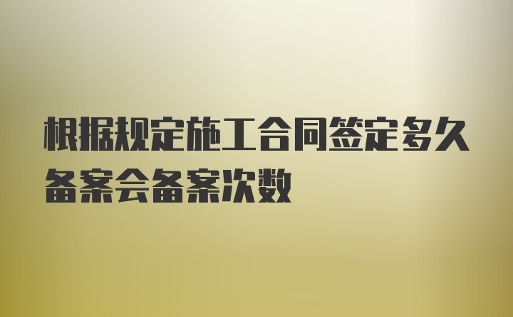 根据规定施工合同签定多久备案会备案次数