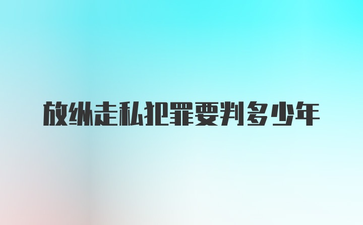 放纵走私犯罪要判多少年