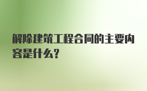 解除建筑工程合同的主要内容是什么？