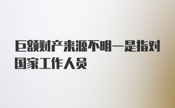 巨额财产来源不明一是指对国家工作人员