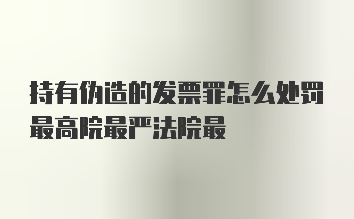 持有伪造的发票罪怎么处罚最高院最严法院最