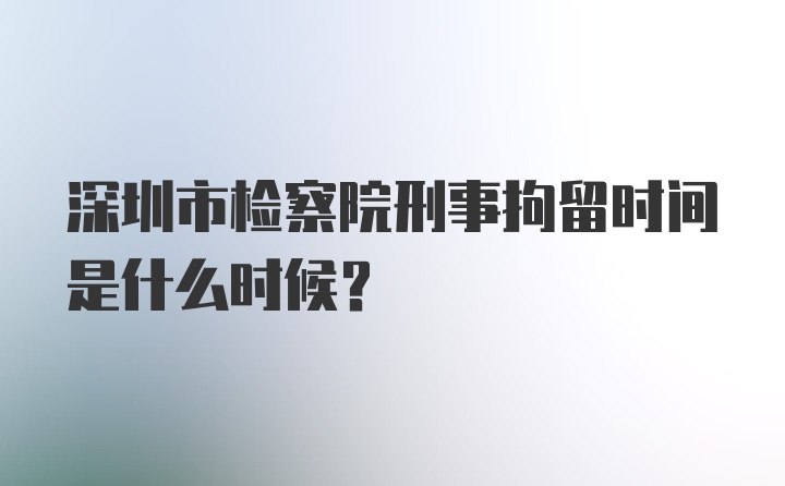 深圳市检察院刑事拘留时间是什么时候？