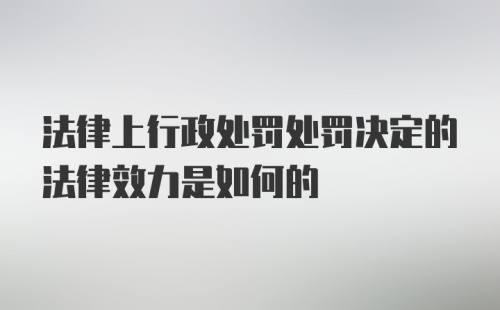 法律上行政处罚处罚决定的法律效力是如何的