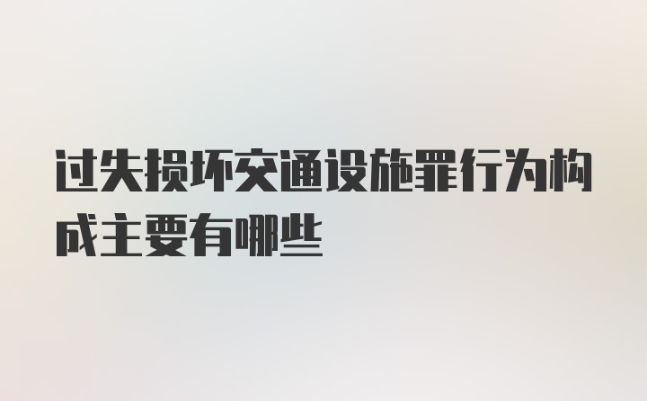 过失损坏交通设施罪行为构成主要有哪些