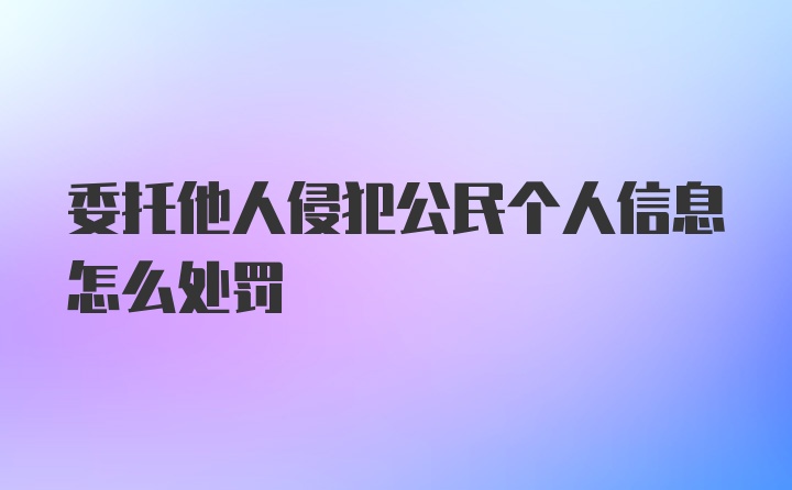 委托他人侵犯公民个人信息怎么处罚