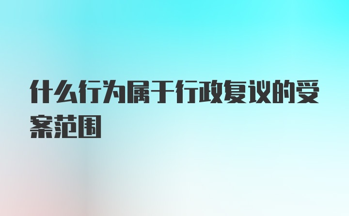 什么行为属于行政复议的受案范围