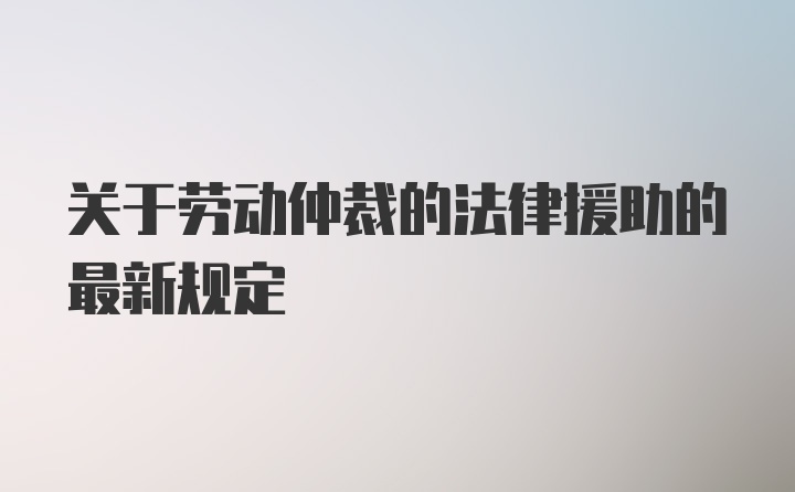 关于劳动仲裁的法律援助的最新规定