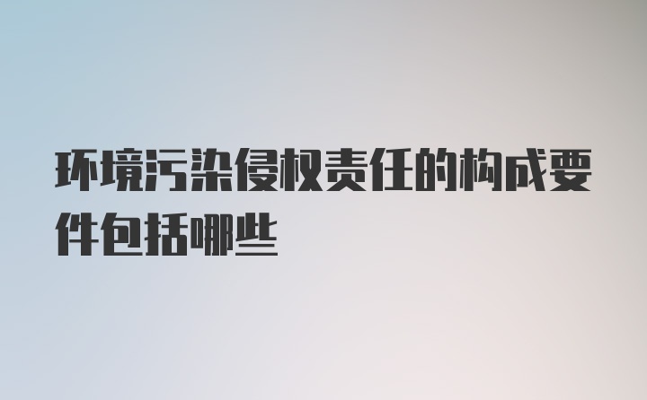 环境污染侵权责任的构成要件包括哪些