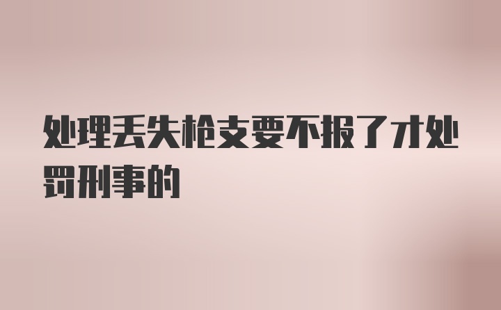 处理丢失枪支要不报了才处罚刑事的