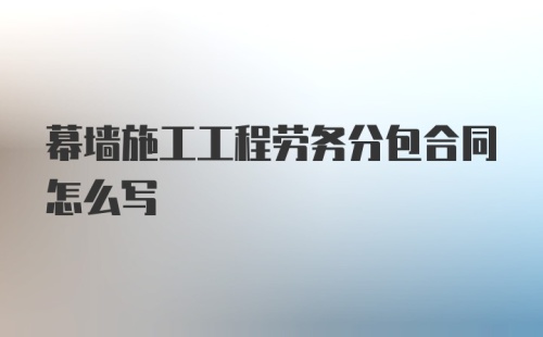 幕墙施工工程劳务分包合同怎么写