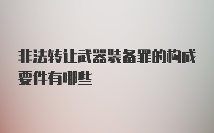 非法转让武器装备罪的构成要件有哪些