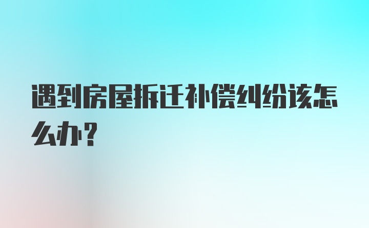 遇到房屋拆迁补偿纠纷该怎么办？